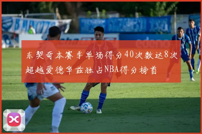 东契奇本赛季单场得分40次数达8次超越爱德华兹独占NBA得分榜首