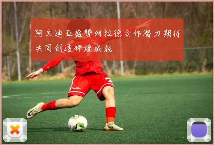 阿夫迪亚盛赞利拉德合作潜力期待共同创造辉煌成就