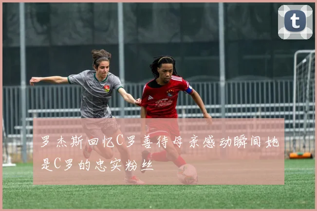 罗杰斯回忆C罗善待母亲感动瞬间她是C罗的忠实粉丝