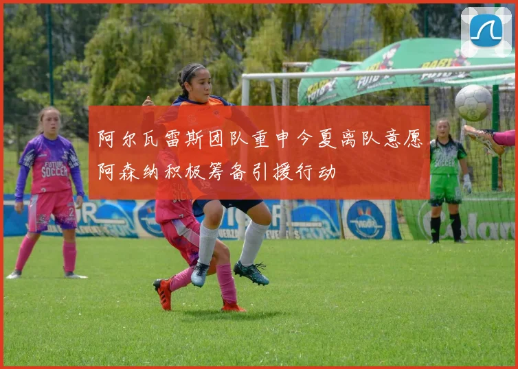 阿尔瓦雷斯团队重申今夏离队意愿阿森纳积极筹备引援行动
