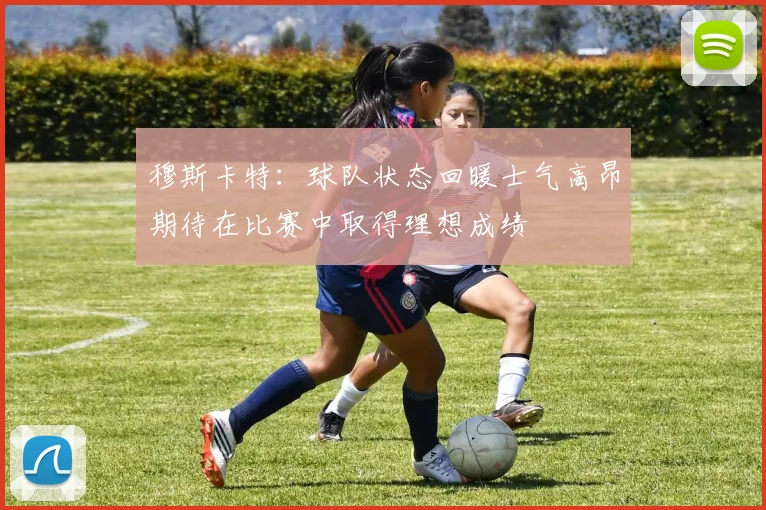 穆斯卡特：球队状态回暖士气高昂期待在比赛中取得理想成绩
