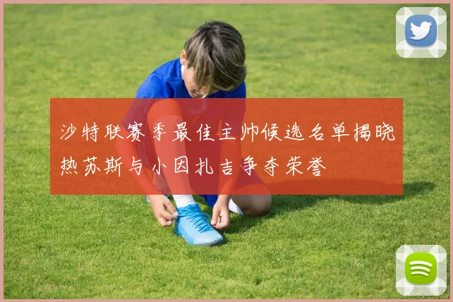 沙特联赛季最佳主帅候选名单揭晓热苏斯与小因扎吉争夺荣誉