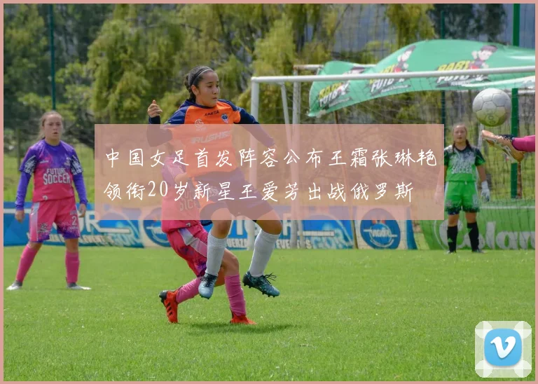 中国女足首发阵容公布王霜张琳艳领衔20岁新星王爱芳出战俄罗斯