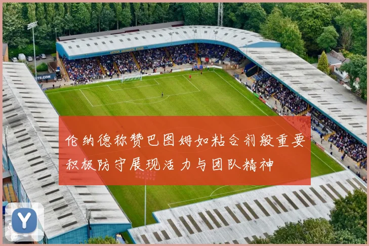 伦纳德称赞巴图姆如粘合剂般重要积极防守展现活力与团队精神