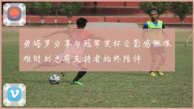 劳塔罗分享与冠军奖杯合影感慨艰难时刻总有支持者始终陪伴