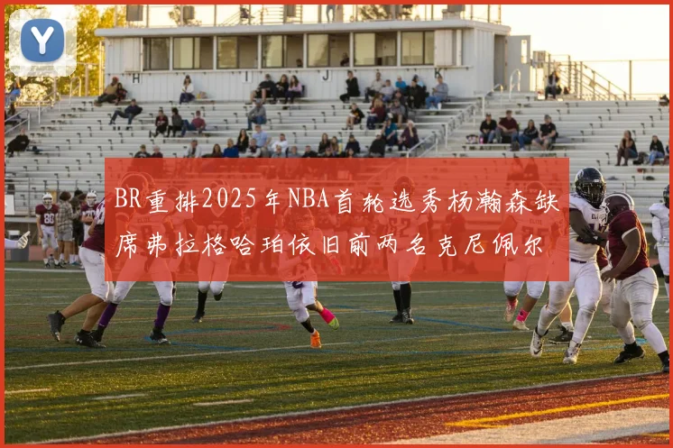 BR重排2025年NBA首轮选秀杨瀚森缺席弗拉格哈珀依旧前两名克尼佩尔锁定探花位