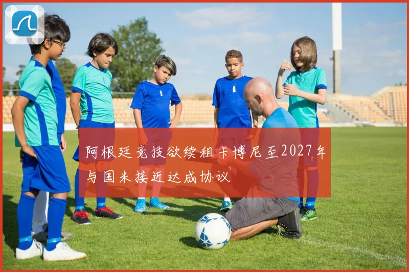 阿根廷竞技欲续租卡博尼至2027年与国米接近达成协议