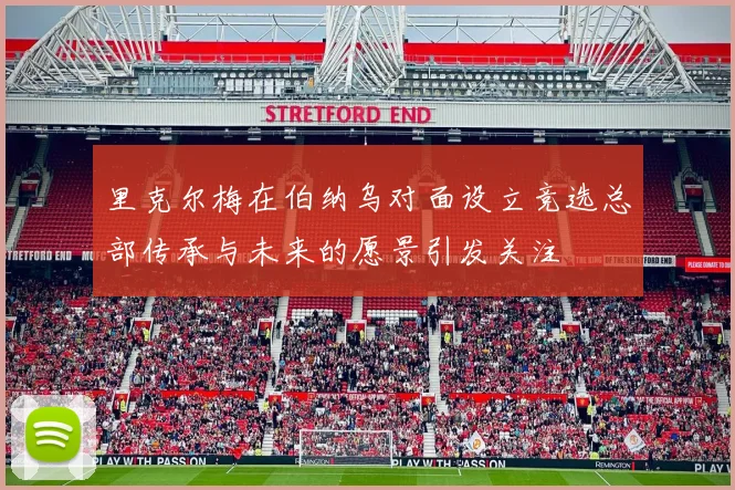 里克尔梅在伯纳乌对面设立竞选总部传承与未来的愿景引发关注