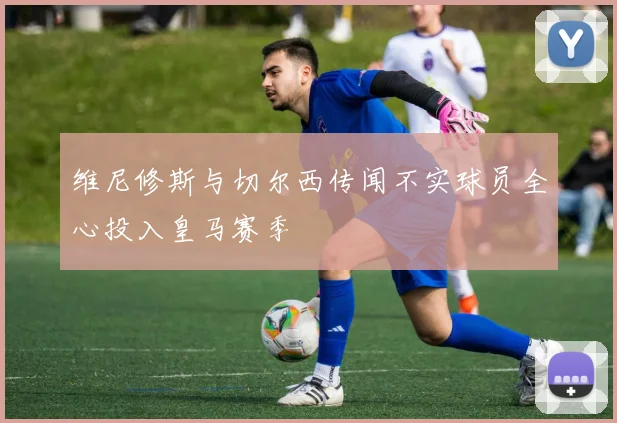 维尼修斯与切尔西传闻不实球员全心投入皇马赛季